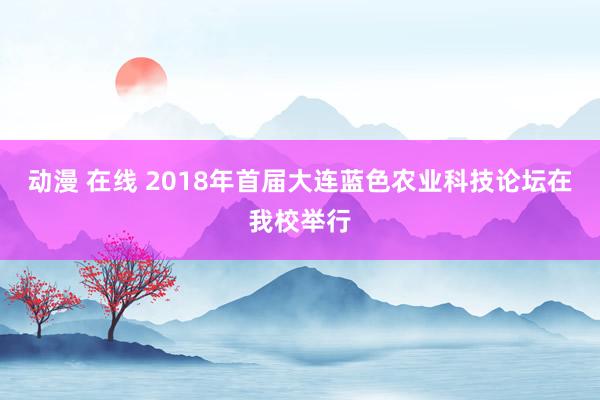 动漫 在线 2018年首届大连蓝色农业科技论坛在我校举行