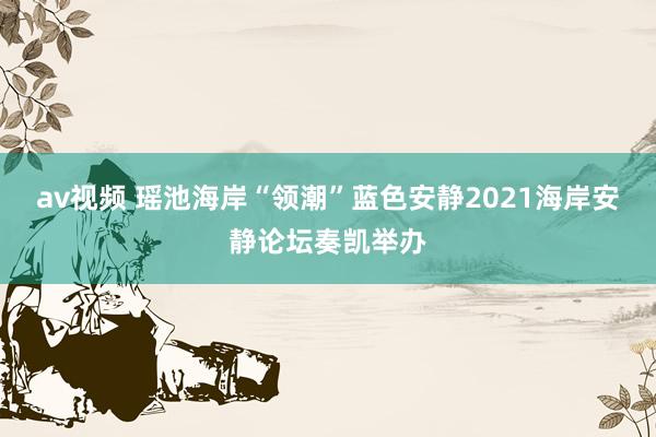 av视频 瑶池海岸“领潮”蓝色安静2021海岸安静论坛奏凯举办