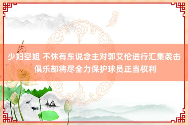 少妇空姐 不休有东说念主对郭艾伦进行汇集袭击 俱乐部将尽全力保护球员正当权利