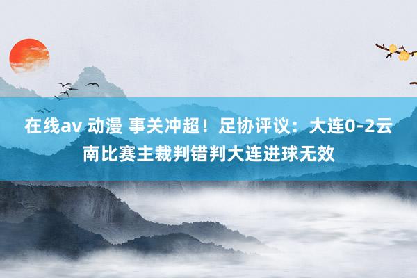 在线av 动漫 事关冲超！足协评议：大连0-2云南比赛主裁判错判大连进球无效