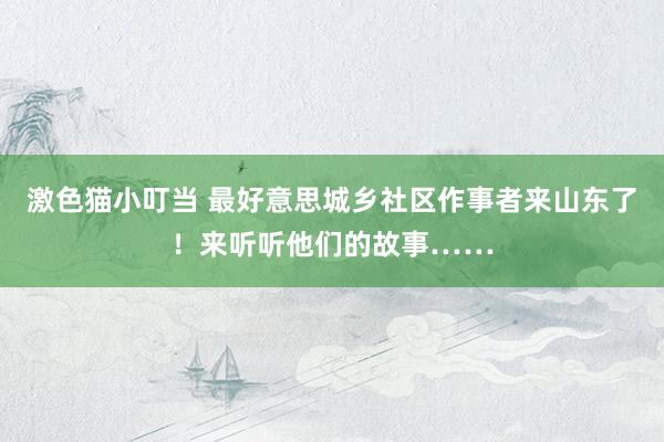 激色猫小叮当 最好意思城乡社区作事者来山东了！来听听他们的故事……