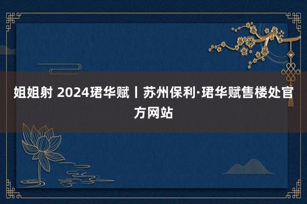 姐姐射 2024珺华赋丨苏州保利·珺华赋售楼处官方网站