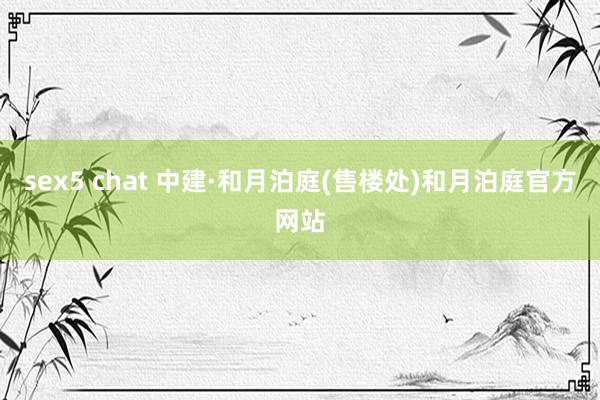 sex5 chat 中建·和月泊庭(售楼处)和月泊庭官方网站