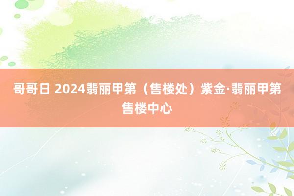 哥哥日 2024翡丽甲第（售楼处）紫金·翡丽甲第售楼中心