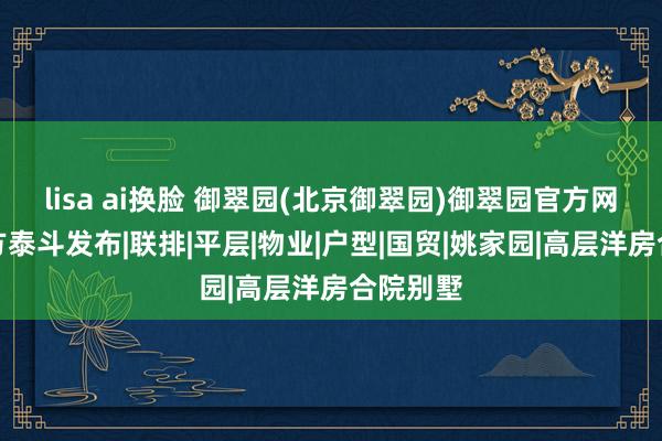 lisa ai换脸 御翠园(北京御翠园)御翠园官方网站丨官方泰斗发布|联排|平层|物业|户型|国贸|姚家园|高层洋房合院别墅