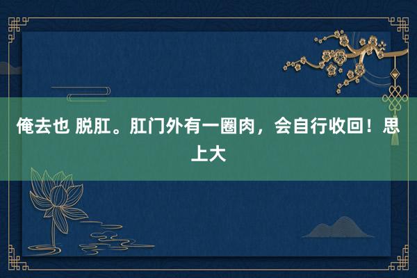 俺去也 脱肛。肛门外有一圈肉，会自行收回！思上大