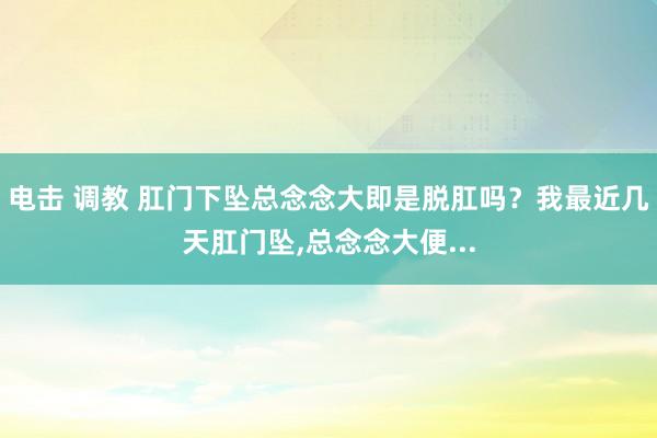 电击 调教 肛门下坠总念念大即是脱肛吗？我最近几天肛门坠，总念念大便...