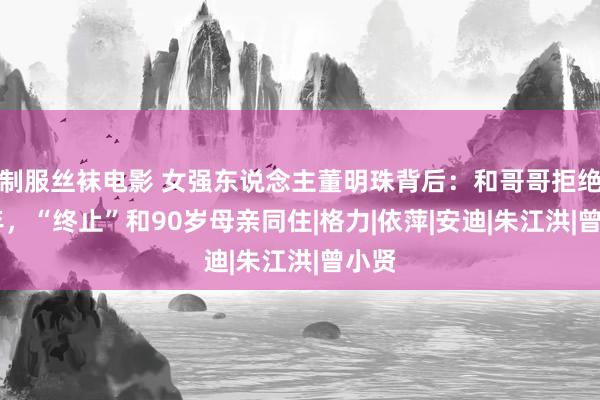 制服丝袜电影 女强东说念主董明珠背后：和哥哥拒绝20年，“终止”和90岁母亲同住|格力|依萍|安迪|朱江洪|曾小贤