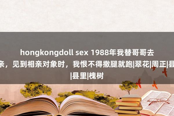 hongkongdoll sex 1988年我替哥哥去邻村相亲，见到相亲对象时，我恨不得撒腿就跑|翠花|周正|县里|槐树