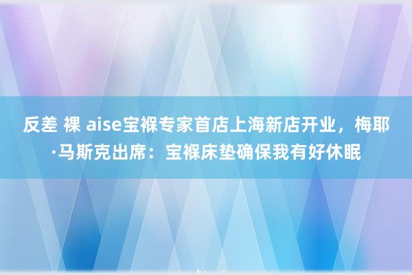 反差 裸 aise宝褓专家首店上海新店开业，梅耶·马斯克出席：宝褓床垫确保我有好休眠