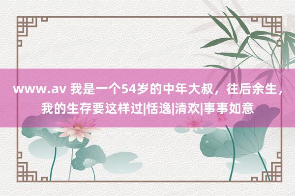 www.av 我是一个54岁的中年大叔，往后余生，我的生存要这样过|恬逸|清欢|事事如意