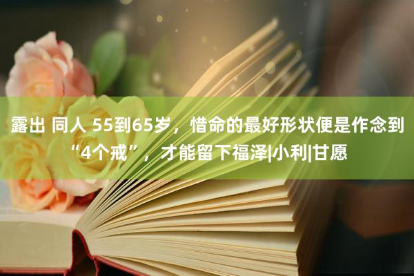 露出 同人 55到65岁，惜命的最好形状便是作念到“4个戒”，才能留下福泽|小利|甘愿