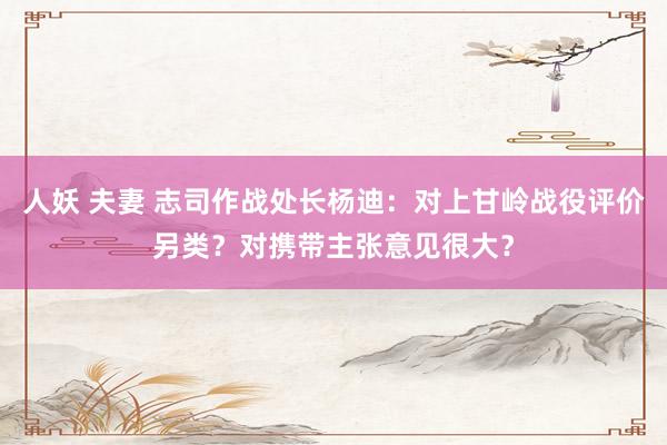 人妖 夫妻 志司作战处长杨迪：对上甘岭战役评价另类？对携带主张意见很大？