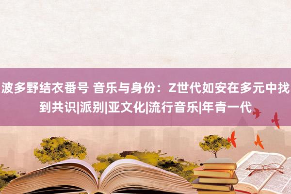 波多野结衣番号 音乐与身份：Z世代如安在多元中找到共识|派别|亚文化|流行音乐|年青一代