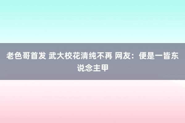 老色哥首发 武大校花清纯不再 网友：便是一皆东说念主甲