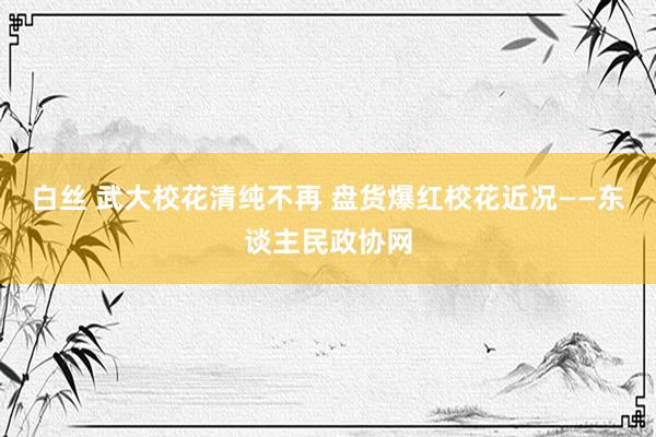 白丝 武大校花清纯不再 盘货爆红校花近况——东谈主民政协网