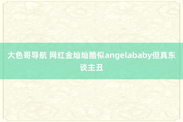 大色哥导航 网红金灿灿酷似angelababy但真东谈主丑