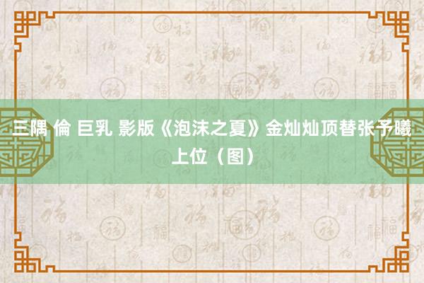 三隅 倫 巨乳 影版《泡沫之夏》金灿灿顶替张予曦上位（图）