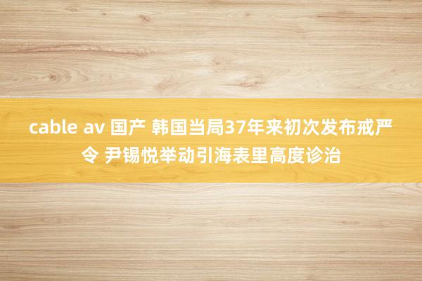 cable av 国产 韩国当局37年来初次发布戒严令 尹锡悦举动引海表里高度诊治