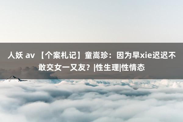 人妖 av 【个案札记】童嵩珍：因为早xie迟迟不敢交女一又友？|性生理|性情态