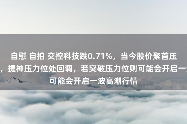 自慰 自拍 交控科技跌0.71%，当今股价聚首压力位22.50，提神压力位处回调，若突破压力位则可能会开启一波高潮行情