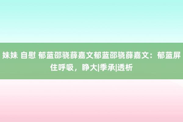 妹妹 自慰 郁蓝邵骁薛嘉文郁蓝邵骁薛嘉文：郁蓝屏住呼吸，睁大|季承|透析