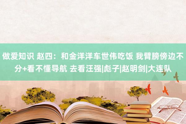 做爱知识 赵四：和金洋洋车世伟吃饭 我臂膀傍边不分+看不懂导航 去看汪强|彪子|赵明剑|大连队