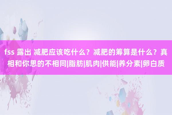 fss 露出 减肥应该吃什么？减肥的筹算是什么？真相和你思的不相同|脂肪|肌肉|供能|养分素|卵白质