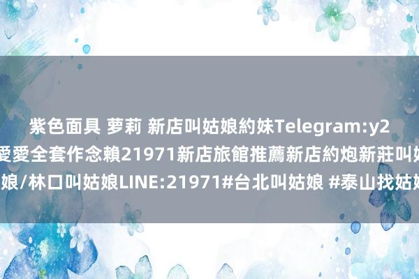 紫色面具 萝莉 新店叫姑娘約妹Telegram:y21971新店汽車旅館約妹愛愛全套作念賴21971新店旅館推薦新店約炮新莊叫姑娘/林口叫姑娘LINE:21971#台北叫姑娘 #泰山找姑娘 #泰山外約-阿摩線上測驗