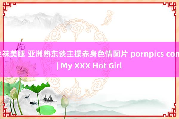 丝袜美腿 亚洲熟东谈主操赤身色情图片 pornpics com | My XXX Hot Girl