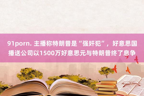 91porn. 主播称特朗普是“强奸犯”，好意思国播送公司以1500万好意思元与特朗普终了息争