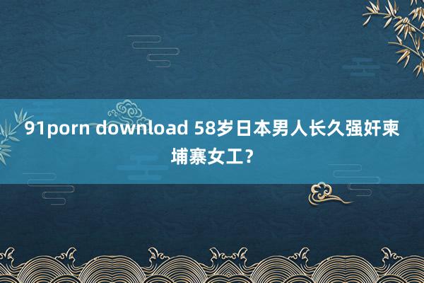 91porn download 58岁日本男人长久强奸柬埔寨女工？