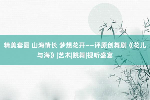 精美套图 山海情长 梦想花开——评原创舞剧《花儿与海》|艺术|跳舞|视听盛宴