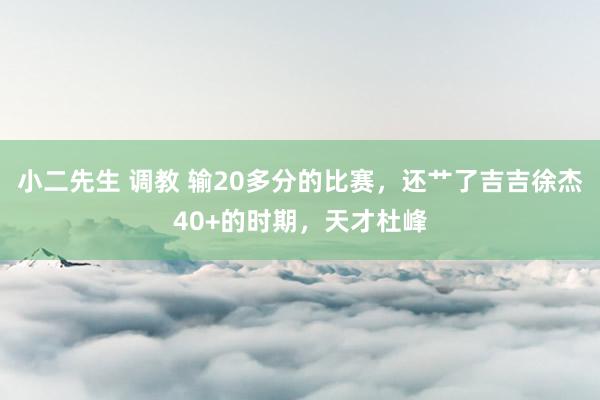 小二先生 调教 输20多分的比赛，还艹了吉吉徐杰40+的时期，天才杜峰