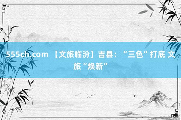 555ch.com 【文旅临汾】吉县：“三色”打底 文旅“焕新”