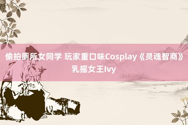 偷拍厕所女同学 玩家重口味Cosplay《灵魂智商》乳摇女王Ivy