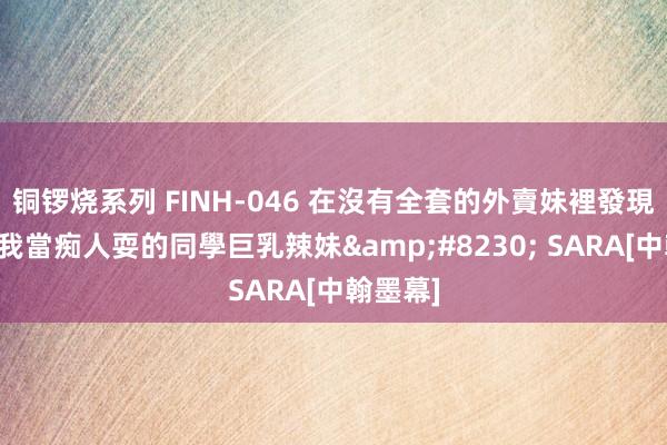 铜锣烧系列 FINH-046 在沒有全套的外賣妹裡發現畴前把我當痴人耍的同學巨乳辣妹&#8230; SARA[中翰墨幕]